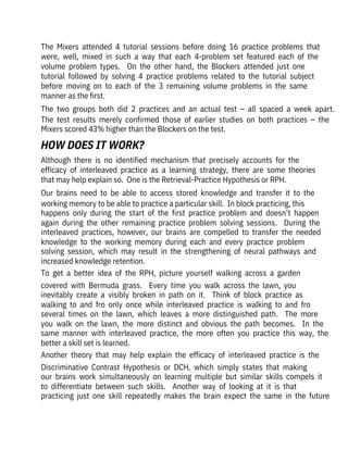 Although  there  is  no  identified  mechanism  that  precisely  accounts  for  the

efficacy  of  interleaved  practice  as  a  learning  strategy,  there  are  some  theories
that may help explain so.  One is the Retrieval-Practice Hypothesis or RPH.
Our  brains  need  to  be  able  to  access  stored  knowledge  and  transfer  it  to  the
working memory to be able to practice a particular skill.  In block practicing, this
happens  only  during  the  start  of  the  first  practice  problem  and  doesn’t  happen
again  during  the  other  remaining  practice  problem  solving  sessions.    During  the
interleaved  practices,  however,  our  brains  are  compelled  to  transfer  the  needed
knowledge  to  the  working  memory  during  each  and  every  practice  problem
solving  session,  which  may  result  in  the  strengthening  of  neural  pathways  and
increased knowledge retention.
To  get  a  better  idea  of  the  RPH,  picture  yourself  walking  across  a  garden
covered  with  Bermuda  grass.    Every  time  you  walk  across  the  lawn,  you
inevitably  create  a  visibly  broken  in  path  on  it.    Think  of  block  practice  as
walking  to  and  fro  only  once  while  interleaved  practice  is  walking  to  and  fro
several  times  on  the  lawn,  which  leaves  a  more  distinguished  path.    The  more
you  walk  on  the  lawn,  the  more  distinct  and  obvious  the  path  becomes.    In  the
same  manner  with  interleaved  practice,  the  more  often  you  practice  this  way,  the
better a skill set is learned.
Another  theory  that  may  help  explain  the  efficacy  of  interleaved  practice  is  the
Discriminative  Contrast  Hypothesis  or  DCH,  which  simply  states  that  making
our  brains  work  simultaneously  on  learning  multiple  but  similar  skills  compels  it
to  differentiate  between  such  skills.    Another  way  of  looking  at  it  is  that
practicing  just  one  skill  repeatedly  makes  the  brain  expect  the  same  in  the  future
The  Mixers  attended  4  tutorial  sessions  before  doing  16  practice  problems  that
were,  well,  mixed  in  such  a  way  that  each  4-problem  set  featured  each  of  the
volume  problem  types.    On  the  other  hand,  the  Blockers  attended  just  one

tutorial  followed  by  solving  4  practice  problems  related  to  the  tutorial  subject
before  moving  on  to  each  of  the  3  remaining  volume  problems  in  the  same
manner as the first. 
The  two  groups  both  did  2  practices  and  an  actual  test  –  all  spaced  a  week  apart. 
The  test  results  merely  confirmed  those  of  earlier  studies  on  both  practices  –  the
Mixers scored 43% higher than the Blockers on the test.
HOW DOES IT WORK?
 