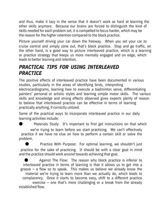 and  thus,  make  it  lazy  in  the  sense  that  it  doesn’t  work  as  hard  at  learning  the
other  skills  anymore.    Because  our  brains  are  forced  to  distinguish  the  kind  of
skills needed for each problem set, it is compelled to focus harder, which may be

the reason for the higher retention compared to the block practice.
Picture  yourself  driving  your  car  down  the  freeway.    When  you  set  your  car  to
cruise  control  and  simply  zone  out,  that’s  block  practice.    Stop  and  go  traffic,  on
the  other  hand,  is  a  good  way  to  picture  interleaved  practice,  which  is  a  learning
or  practice  strategy  that  keeps  us  more  mentally  engaged  and  on  edge,  which
leads to better learning and retention.
The  positive  effects  of  interleaved  practice  have  been  documented  in  various
studies,  particularly  in  the  areas  of  identifying  birds,  interpreting

electrocardiograms,  learning  how  to  execute  a  badminton  serve,  differentiating
painters’  personal  or  artistic  styles  and  learning  simple  motor  skills.    The  various
skills  and  knowledge  and  strong  effects  observed  gives  experts  plenty  of  reason
to  believe  that  interleaved  practice  can  be  effective  in  terms  of  learning

practically anything, if correctly utilized.
Some  of  the  practical  ways  to  incorporate  interleaved  practice  in  our  daily
learning activities include:
●              Materials  Study:    It’s  important  to  first  get  instructions  on  that  which
we’re  trying  to  learn  before  we  start  practicing.    We  can’t  effectively
practice  if  we  have  no  clue  on  how  to  perform  a  certain  skill  or  solve  the
problem.
●              Practice  With  Purpose:    For  optimal  learning,  we  shouldn’t  just
practice  for  the  sake  of  practicing.    It  should  be  with  a  clear  goal  in  mind
and the practice should work around towards achieving that goal.
●              Against  The  Flow:    The  reason  why  block  practice  is  inferior  to
interleaved  practice  in  terms  of  learning  is  that  it  allows  us  to  get  into  a
groove  –  a  flow  so  to  speak.    This  makes  us  believe  we  already  know  the
material  we’re  trying  to  learn  more  than  we  actually  do,  which  leads  to
complacency.    Once  it  starts  to  become  easy,  shift  to  a  different  practice
exercise  –  one  that’s  more  challenging  or  a  break  from  the  already
established flow.
PRACTICAL  TIPS  FOR  USING  INTERLEAVED

PRACTICE
 