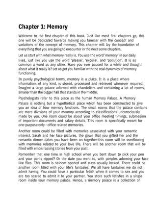 Welcome  to  the  first  chapter  of  this  book.  Just  like  most  first  chapters  go,  this
one  will  be  dedicated  towards  making  you  familiar  with  the  concept  and

variations  of  the  concept  of  memory.  This  chapter  will  lay  the  foundation  of
everything that you are going to encounter in the next some chapters.
Let us start with what memory really is. You use the word ‘memory’ in our daily
lives,  just  like  you  use  the  word  ‘please’,  ‘excuse’,  and  ‘pollution’.  It  is  as
common  a  word  as  any  other.  Have  you  ever  paused  for  a  while  and  thought
about what it really is? Let us get you familiar with the real dynamics of memory
functioning.
In  purely  psychological  terms,  memory  is  a  place.  It  is  a  place  where
information,  of  any  kind,  is  stored,  processed  and  retrieved  whenever  required.
Imagine  a  large  palace  adorned  with  chandeliers  and  containing  a  lot  of  rooms,
smaller than the bigger hall that stands in the middle.
Psychologists  refer  to  this  place  as  the  human  Memory  Palace.  A  Memory
Palace  is  nothing  but  a  hypothetical  place  which  has  been  constructed  to  give
you  an  idea  of  how  memory  functions.  The  small  rooms  that  the  palace  contains
are  mere  divisions  of  your  memory  according  to  classifications  unconsciously
made  by  you.  One  room  could  be  about  your  office  meeting  timings,  submission
of  important  documents  and  salary  details.  This  room  is  specifically  meant  for
one-purpose only - office related memories.
Another  room  could  be  filled  with  memories  associated  with  your  romantic
interest.  Sarah  and  her  face  pictures,  the  gown  that  you  gifted  her  and  the
romantic  dinner  dates  you  have  been  on  together-this  room  will  be  overflowing
with  memories  related  to  your  love  life.  There  will  be  another  room  that  will  be
filled with embarrassing stories from your past.
Remember  that  one  time  in  high  school  when  you  bent  down  to  pick  your  pen
and  your  pants  ripped?  Or  the  date  you  went  to,  with  pimples  adorning  your  face
like  flies.  This  room  is  seldom  opened  and  stays  usually  locked.  There  could  be
another  room  filled  with  your  life’s  fantasies.  We  all  have  fantasies  we  do  not
admit  having.  You  could  have  a  particular  fetish  when  it  comes  to  sex  and  you
are  too  scared  to  admit  it  to  your  partner.  You  store  such  fetishes  in  a  single
room  inside  your  memory  palace.  Hence,  a  memory  palace  is  a  collection  of
Chapter 1: Memory
 