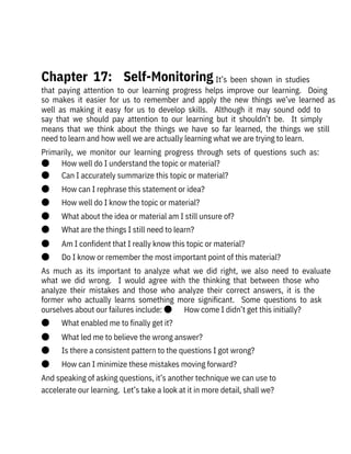   It’s  been  shown  in  studies
that  paying  attention  to  our  learning  progress  helps  improve  our  learning.    Doing
so  makes  it  easier  for  us  to  remember  and  apply  the  new  things  we’ve  learned  as
well  as  making  it  easy  for  us  to  develop  skills.    Although  it  may  sound  odd  to
say  that  we  should  pay  attention  to  our  learning  but  it  shouldn’t  be.    It  simply
means  that  we  think  about  the  things  we  have  so  far  learned,  the  things  we  still
need to learn and how well we are actually learning what we are trying to learn.
Primarily,  we  monitor  our  learning  progress  through  sets  of  questions  such  as:
●       How well do I understand the topic or material?
●       Can I accurately summarize this topic or material?
●       How can I rephrase this statement or idea?
●       How well do I know the topic or material?
●       What about the idea or material am I still unsure of?
●       What are the things I still need to learn?
●       Am I confident that I really know this topic or material?
●       Do I know or remember the most important point of this material?
As  much  as  its  important  to  analyze  what  we  did  right,  we  also  need  to  evaluate
what  we  did  wrong.    I  would  agree  with  the  thinking  that  between  those  who
analyze  their  mistakes  and  those  who  analyze  their  correct  answers,  it  is  the
former  who  actually  learns  something  more  significant.    Some  questions  to  ask
ourselves about our failures include: ●       How come I didn’t get this initially?
●       What enabled me to finally get it?
●       What led me to believe the wrong answer?
●       Is there a consistent pattern to the questions I got wrong?
●       How can I minimize these mistakes moving forward?
And speaking of asking questions, it’s another technique we can use to
accelerate our learning.  Let’s take a look at it in more detail, shall we?
 
Chapter  17:    Self-Monitoring
 