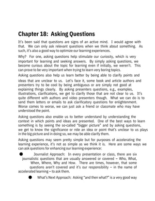 It’s  been  said  that  questions  are  signs  of  an  active  mind.    I  would  agree  with
that.    We  can  only  ask  relevant  questions  when  we  think  about  something.    As
such, it’s also a good way to optimize our learning experiences.
Why?    For  one,  asking  questions  help  stimulate  our  curiosity,  which  is  very
important  for  learning  and  seeking  answers.    By  simply  asking  questions,  we
become  curious  about  the  topic  for  learning  even  if  initially,  we  weren’t.    This
can prove to be very important when trying to learn very boring topics.
Asking  questions  also  help  us  learn  better  by  being  able  to  clarify  points  and
ideas  that  are  unclear  to  us.    Let’s  face  it,  some  book  and  article  authors  and
presenters  try  to  be  cool  by  being  ambiguous  or  are  simply  not  good  at
explaining  things  clearly.    By  asking  presenters  questions,  e.g.,  examples,
illustrations,  clarifications,  we  get  to  clarify  those  that  are  not  clear  to  us.    It’s
quite  different  with  authors  and  video  presenters  though.    What  we  can  do  is  to
send  them  letters  or  emails  to  ask  clarificatory  questions  for  enlightenment. 
Worse  comes  to  worse,  we  can  just  ask  a  friend  or  classmate  who  may  have
understood the point. 
Asking  questions  also  enable  us  to  better  understand  by  understanding  the
context  in  which  points  and  ideas  are  presented.    One  of  the  best  ways  to  learn
something  is  by  seeing  the  so-called  “bigger  picture”  and  by  asking  questions,
we  get  to  know  the  significance  or  role  an  idea  or  point  that’s  unclear  to  us  plays
in the big picture and in doing so, we may be able clarify them.
Asking  questions  may  seem  pretty  simple  but  for  purposes  of  accelerating  the
learning  experience,  it’s  not  as  simple  as  we  think  it  is.    Here  are  some  ways  we
can ask questions for enhancing our learning experience:
●              Journalist  Approach:    In  every  presentation  or  class,  there  are  six
journalistic  questions  that  are  usually  answered  or  covered  –  Who,  What,
When,  Where,  Why  and  How.    There  are  times,  however,  that  some
questions  aren’t  covered  and  it’s  our  responsibility  –  in  the  name  of
accelerated learning – to ask them. 
●       What’s Next Approach:  Asking “and then what?” is a very good way
 
Chapter 18:  Asking Questions
 