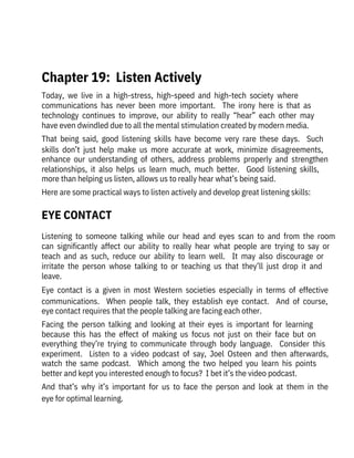 Today,  we  live  in  a  high-stress,  high-speed  and  high-tech  society  where

communications  has  never  been  more  important.    The  irony  here  is  that  as

technology  continues  to  improve,  our  ability  to  really  “hear”  each  other  may
have even dwindled due to all the mental stimulation created by modern media.
That  being  said,  good  listening  skills  have  become  very  rare  these  days.    Such
skills  don’t  just  help  make  us  more  accurate  at  work,  minimize  disagreements,
enhance  our  understanding  of  others,  address  problems  properly  and  strengthen
relationships,  it  also  helps  us  learn  much,  much  better.    Good  listening  skills,
more than helping us listen, allows us to really hear what’s being said.
Here are some practical ways to listen actively and develop great listening skills:
Listening  to  someone  talking  while  our  head  and  eyes  scan  to  and  from  the  room
can  significantly  affect  our  ability  to  really  hear  what  people  are  trying  to  say  or
teach  and  as  such,  reduce  our  ability  to  learn  well.    It  may  also  discourage  or
irritate  the  person  whose  talking  to  or  teaching  us  that  they’ll  just  drop  it  and
leave. 
Eye  contact  is  a  given  in  most  Western  societies  especially  in  terms  of  effective
communications.    When  people  talk,  they  establish  eye  contact.    And  of  course,
eye contact requires that the people talking are facing each other. 
Facing  the  person  talking  and  looking  at  their  eyes  is  important  for  learning
because  this  has  the  effect  of  making  us  focus  not  just  on  their  face  but  on
everything  they’re  trying  to  communicate  through  body  language.    Consider  this
experiment.    Listen  to  a  video  podcast  of  say,  Joel  Osteen  and  then  afterwards,
watch  the  same  podcast.    Which  among  the  two  helped  you  learn  his  points
better and kept you interested enough to focus?  I bet it’s the video podcast.
And  that’s  why  it’s  important  for  us  to  face  the  person  and  look  at  them  in  the
eye for optimal learning.
 
Chapter 19:  Listen Actively
EYE CONTACT
 