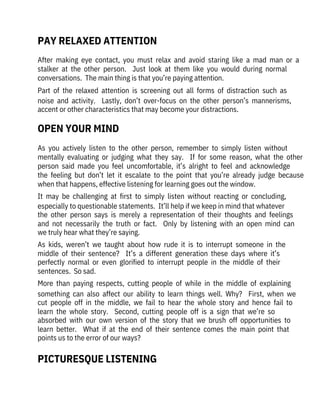 After  making  eye  contact,  you  must  relax  and  avoid  staring  like  a  mad  man  or  a
stalker  at  the  other  person.    Just  look  at  them  like  you  would  during  normal
conversations.  The main thing is that you’re paying attention.
Part  of  the  relaxed  attention  is  screening  out  all  forms  of  distraction  such  as
noise  and  activity.    Lastly,  don’t  over-focus  on  the  other  person’s  mannerisms,
accent or other characteristics that may become your distractions. 
As  you  actively  listen  to  the  other  person,  remember  to  simply  listen  without
mentally  evaluating  or  judging  what  they  say.    If  for  some  reason,  what  the  other
person  said  made  you  feel  uncomfortable,  it’s  alright  to  feel  and  acknowledge
the  feeling  but  don’t  let  it  escalate  to  the  point  that  you’re  already  judge  because
when that happens, effective listening for learning goes out the window.
It  may  be  challenging  at  first  to  simply  listen  without  reacting  or  concluding,
especially to questionable statements.  It’ll help if we keep in mind that whatever
the  other  person  says  is  merely  a  representation  of  their  thoughts  and  feelings
and  not  necessarily  the  truth  or  fact.    Only  by  listening  with  an  open  mind  can
we truly hear what they’re saying.
As  kids,  weren’t  we  taught  about  how  rude  it  is  to  interrupt  someone  in  the
middle  of  their  sentence?    It’s  a  different  generation  these  days  where  it’s
perfectly  normal  or  even  glorified  to  interrupt  people  in  the  middle  of  their
sentences.  So sad.
More  than  paying  respects,  cutting  people  of  while  in  the  middle  of  explaining
something  can  also  affect  our  ability  to  learn  things  well.  Why?    First,  when  we
cut  people  off  in  the  middle,  we  fail  to  hear  the  whole  story  and  hence  fail  to
learn  the  whole  story.    Second,  cutting  people  off  is  a  sign  that  we’re  so
absorbed  with  our  own  version  of  the  story  that  we  brush  off  opportunities  to
learn  better.    What  if  at  the  end  of  their  sentence  comes  the  main  point  that
points us to the error of our ways? 
OPEN YOUR MIND
PICTURESQUE LISTENING
PAY RELAXED ATTENTION
 