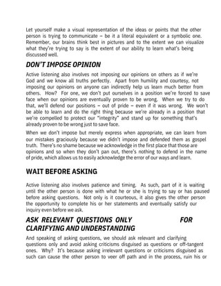 Active  listening  also  involves  patience  and  timing.    As  such,  part  of  it  is  waiting
until  the  other  person  is  done  with  what  he  or  she  is  trying  to  say  or  has  paused
before  asking  questions.    Not  only  is  it  courteous,  it  also  gives  the  other  person
the  opportunity  to  complete  his  or  her  statements  and  eventually  satisfy  our
inquiry even before we ask.
And  speaking  of  asking  questions,  we  should  ask  relevant  and  clarifying

questions  only  and  avoid  asking  criticisms  disguised  as  questions  or  off-tangent
ones.    Why?    It’s  because  asking  irrelevant  questions  or  criticisms  disguised  as
such  can  cause  the  other  person  to  veer  off  path  and  in  the  process,  ruin  his  or
Active  listening  also  involves  not  imposing  our  opinions  on  others  as  if  we’re
God  and  we  know  all  truths  perfectly.    Apart  from  humility  and  courtesy,  not
imposing  our  opinions  on  anyone  can  indirectly  help  us  learn  much  better  from
others.    How?    For  one,  we  don’t  put  ourselves  in  a  position  we’re  forced  to  save
face  when  our  opinions  are  eventually  proven  to  be  wrong.    When  we  try  to  do
that,  we’ll  defend  our  positions  –  out  of  pride  –  even  if  it  was  wrong.    We  won’t
be  able  to  learn  and  do  the  right  thing  because  we’re  already  in  a  position  that
we’re  compelled  to  protect  our  “integrity”  and  stand  up  for  something  that’s
already proven to be wrong just to save face. 
When  we  don’t  impose  but  merely  express  when  appropriate,  we  can  learn  from
our  mistakes  graciously  because  we  didn’t  impose  and  defended  them  as  gospel
truth.  There’s no shame because we acknowledge in the first place that those are
opinions  and  so  when  they  don’t  pan  out,  there’s  nothing  to  defend  in  the  name
of pride, which allows us to easily acknowledge the error of our ways and learn.
Let  yourself  make  a  visual  representation  of  the  ideas  or  points  that  the  other
person  is  trying  to  communicate  –  be  it  a  literal  equivalent  or  a  symbolic  one. 
Remember,  our  brains  think  best  in  pictures  and  to  the  extent  we  can  visualize
what  they’re  trying  to  say  is  the  extent  of  our  ability  to  learn  what’s  being

discussed well.
WAIT BEFORE ASKING
DON’T IMPOSE OPINION
ASK  RELEVANT  QUESTIONS  ONLY 

CLARIFYING AND UNDERSTANDING
FOR
 