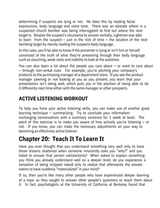 To  help  you  hone  your  active  listening  skills,  you  can  make  use  of  another  great
learning  technique  –  summarizing.    Try  to  conclude  your  information-

exchanging  conversations  with  a  summary  sentence  for  1  week  at  least.    The
point  of  this  exercise  is  to  make  you  aware  of  how  actively  you’re  listening  –  or
not.    If  you  know,  you  can  make  the  necessary  adjustments  on  your  way  to
becoming an effectively active listener.
determining  if  suspects  are  lying  or  not.    He  does  this  by  reading  facial

expressions,  body  language  and  voice  tone.    There  was  an  episode  where  in  a
suspected  church  bomber  was  being  interrogated  to  find  out  where  the  next
target is.  Despite the suspect’s reluctance to answer verbally, Lightman was able
to  learn    from  the  suspect  –  just  in  the  nick  of  time  –  the  location  of  the  next
bombing target by merely reading the suspects body language.
In this case, you’ll be able to know if the presenter is lying or isn’t him or herself
convinced  of  the  truth  of  what  they’re  presenting  through  their  body  language
such as slouching, weak voice and inability to look at the audience.
You  can  also  learn  a  lot  about  the  people  you  care  about  –  or  want  to  care  about
–  through  non-verbal  cues.    For  example,  you’re  pitching  your  company’s
products to the purchasing manager of a department store.  If you see the product
manager  yawning  or  not  looking  at  you  as  you  present,  you  learn  that  your
presentation  isn’t  doing  well,  which  puts  you  in  the  position  of  being  able  to  do
it differently next time either with the same manager or other prospects.
Have  you  ever  thought  that  you  understand  something  very  well  only  to  have
those  dreams  shattered  when  someone  innocently  asks  you  “why?”  and  you
failed  to  answer  that  person  satisfactorily?    When  asked  to  explain  something
you  think  you  already  understand  well  on  a  deeper  level,  do  you  experience  a
sensation  of  being  stripped  naked  only  to  realize  that  afterwards  the  answer
seems to have suddenly “materialized” in your mind?
If  so,  then  you’re  like  many  other  people  who  have  experienced  deeper  learning
of  a  topic  as  they  sought  to  answer  other  people’s  questions  or  teach  them  about
it.    In  fact,  psychologists  at  the  University  of  California  at  Berkeley  found  that
Chapter 20:  Teach It To Learn It
ACTIVE LISTENING WORKOUT
 