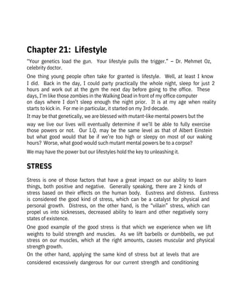 Stress  is  one  of  those  factors  that  have  a  great  impact  on  our  ability  to  learn
things,  both  positive  and  negative.    Generally  speaking,  there  are  2  kinds  of
stress  based  on  their  effects  on  the  human  body.    Eustress  and  distress.    Eustress
is  considered  the  good  kind  of  stress,  which  can  be  a  catalyst  for  physical  and
personal  growth.    Distress,  on  the  other  hand,  is  the  “villain”  stress,  which  can
propel  us  into  sicknesses,  decreased  ability  to  learn  and  other  negatively  sorry
states of existence.
One  good  example  of  the  good  stress  is  that  which  we  experience  when  we  lift
weights  to  build  strength  and  muscles.    As  we  lift  barbells  or  dumbbells,  we  put
stress  on  our  muscles,  which  at  the  right  amounts,  causes  muscular  and  physical
strength growth.
On  the  other  hand,  applying  the  same  kind  of  stress  but  at  levels  that  are
considered  excessively  dangerous  for  our  current  strength  and  conditioning
“Your  genetics  load  the  gun.    Your  lifestyle  pulls  the  trigger.”  –  Dr.  Mehmet  Oz,
celebrity doctor.
One  thing  young  people  often  take  for  granted  is  lifestyle.    Well,  at  least  I  know
I  did.    Back  in  the  day,  I  could  party  practically  the  whole  night,  sleep  for  just  2
hours  and  work  out  at  the  gym  the  next  day  before  going  to  the  office.    These
days, I’m like those zombies in the Walking Dead in front of my office computer
on  days  where  I  don’t  sleep  enough  the  night  prior.    It  is  at  my  age  when  reality
starts to kick in.  For me in particular, it started on my 3rd decade.
It may be that genetically, we are blessed with mutant-like mental powers but the
way  we  live  our  lives  will  eventually  determine  if  we’ll  be  able  to  fully  exercise
those  powers  or  not.    Our  I.Q.  may  be  the  same  level  as  that  of  Albert  Einstein
but  what  good  would  that  be  if  we’re  too  high  or  sleepy  on  most  of  our  waking
hours?  Worse, what good would such mutant mental powers be to a corpse?
We may have the power but our lifestyles hold the key to unleashing it.
 
Chapter 21:  Lifestyle
STRESS
 