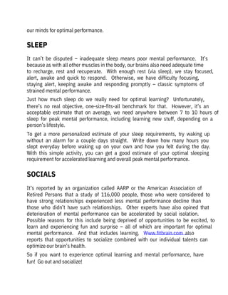 our minds for optimal performance.
It  can’t  be  disputed  –  inadequate  sleep  means  poor  mental  performance.    It’s
because as with all other muscles in the body, our brains also need adequate time
to  recharge,  rest  and  recuperate.    With  enough  rest  (via  sleep),  we  stay  focused,
alert,  awake  and  quick  to  respond.    Otherwise,  we  have  difficulty  focusing,

staying  alert,  keeping  awake  and  responding  promptly  –  classic  symptoms  of
strained mental performance.
Just  how  much  sleep  do  we  really  need  for  optimal  learning?    Unfortunately,
there’s  no  real  objective,  one-size-fits-all  benchmark  for  that.    However,  it’s  an
acceptable  estimate  that  on  average,  we  need  anywhere  between  7  to  10  hours  of
sleep  for  peak  mental  performance,  including  learning  new  stuff,  depending  on  a
person’s lifestyle. 
To  get  a  more  personalized  estimate  of  your  sleep  requirements,  try  waking  up
without  an  alarm  for  a  couple  days  straight.    Write  down  how  many  hours  you
slept  everyday  before  waking  up  on  your  own  and  how  you  felt  during  the  day. 
With  this  simple  activity,  you  can  get  a  good  estimate  of  your  optimal  sleeping
requirement for accelerated learning and overall peak mental performance.
It’s  reported  by  an  organization  called  AARP  or  the  American  Association  of
Retired  Persons  that  a  study  of  116,000  people,  those  who  were  considered  to
have  strong  relationships  experienced  less  mental  performance  decline  than

those  who  didn’t  have  such  relationships.    Other  experts  have  also  opined  that
deterioration  of  mental  performance  can  be  accelerated  by  social  isolation. 

Possible  reasons  for  this  include  being  deprived  of  opportunities  to  be  excited,  to
learn  and  experiencing  fun  and  surprise  –  all  of  which  are  important  for  optimal
mental  performance.    And  that  includes  learning.    Www.fitbrain.com  also

reports  that  opportunities  to  socialize  combined  with  our  individual  talents  can
optimize our brain’s health.
So  if  you  want  to  experience  optimal  learning  and  mental  performance,  have
fun!  Go out and socialize!
SLEEP
SOCIALS
 