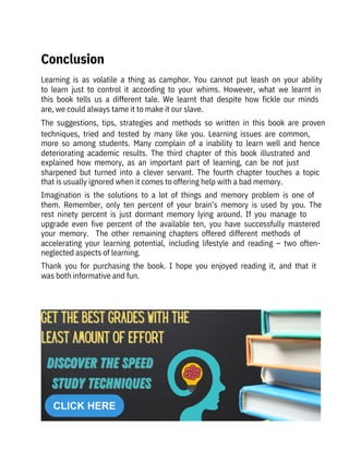 Learning  is  as  volatile  a  thing  as  camphor.  You  cannot  put  leash  on  your  ability
to  learn  just  to  control  it  according  to  your  whims.  However,  what  we  learnt  in
this  book  tells  us  a  different  tale.  We  learnt  that  despite  how  fickle  our  minds
are, we could always tame it to make it our slave.
The  suggestions,  tips,  strategies  and  methods  so  written  in  this  book  are  proven
techniques,  tried  and  tested  by  many  like  you.  Learning  issues  are  common,
more  so  among  students.  Many  complain  of  a  inability  to  learn  well  and  hence
deteriorating  academic  results.  The  third  chapter  of  this  book  illustrated  and
explained  how  memory,  as  an  important  part  of  learning,  can  be  not  just
sharpened  but  turned  into  a  clever  servant.  The  fourth  chapter  touches  a  topic
that is usually ignored when it comes to offering help with a bad memory.
Imagination  is  the  solutions  to  a  lot  of  things  and  memory  problem  is  one  of
them.  Remember,  only  ten  percent  of  your  brain’s  memory  is  used  by  you.  The
rest  ninety  percent  is  just  dormant  memory  lying  around.  If  you  manage  to
upgrade  even  five  percent  of  the  available  ten,  you  have  successfully  mastered
your  memory.    The  other  remaining  chapters  offered  different  methods  of
accelerating  your  learning  potential,  including  lifestyle  and  reading  –  two  often-
neglected aspects of learning.
Thank  you  for  purchasing  the  book.  I  hope  you  enjoyed  reading  it,  and  that  it
was both informative and fun.
Conclusion
 