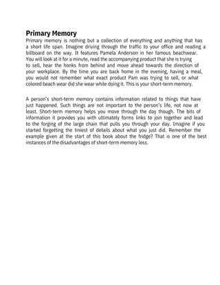 A  person’s  short-term  memory  contains  information  related  to  things  that  have
just  happened.  Such  things  are  not  important  to  the  person’s  life,  not  now  at
least.  Short-term  memory  helps  you  move  through  the  day  though.  The  bits  of
information  it  provides  you  with  ultimately  forms  links  to  join  together  and  lead
to  the  forging  of  the  large  chain  that  pulls  you  through  your  day.  Imagine  if  you
started  forgetting  the  tiniest  of  details  about  what  you  just  did.  Remember  the
example  given  at  the  start  of  this  book  about  the  fridge?  That  is  one  of  the  best
instances of the disadvantages of short-term memory loss.
Primary  memory  is  nothing  but  a  collection  of  everything  and  anything  that  has
a  short  life  span.  Imagine  driving  through  the  traffic  to  your  office  and  reading  a
billboard  on  the  way.  It  features  Pamela  Anderson  in  her  famous  beachwear.
You will look at it for a minute, read the accompanying product that she is trying

to  sell,  hear  the  honks  from  behind  and  move  ahead  towards  the  direction  of
your  workplace.  By  the  time  you  are  back  home  in  the  evening,  having  a  meal,
you  would  not  remember  what  exact  product  Pam  was  trying  to  sell,  or  what
colored beach wear did she wear while doing it. This is your short-term memory.
Primary Memory
 