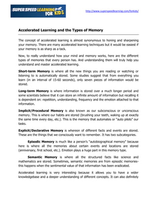 http://www.superspeedlearning.com/forkids/




Accelerated Learning and the Types of Memory

The concept of accelerated learning is almost synonymous to honing and sharpening
your memory. There are many accelerated learning techniques but it would be easiest if
your memory is as sharp as a tack.

Now, to really understand how your mind and memory works, here are the different
types of memories that every person has. And understanding them will truly help you
understand and master accelerated learning.

Short-term Memory is where all the new things you are reading or watching or
listening to is automatically stored. Some studies suggest that from everything you
learn (in an interval of 15-60 seconds), only seven pieces of information would be
stored.

Long-term Memory is where information is stored over a much longer period and
some scientists believe that it can store an infinite amount of information but recalling it
is dependent on: repetition, understanding, frequency and the emotion attached to that
information.

Implicit/Procedural Memory is also known as our subconscious or unconscious
memory. This is where our habits are stored (brushing your teeth, waking up at exactly
the same time every day, etc.). This is the memory that automates or “auto pilots” our
tasks.

Explicit/Declarative Memory is whereon of different facts and events are stored.
These are the things that we consciously want to remember. It has two subcategories.

       Episodic Memory is much like a person’s “autobiographical memory” because
here is where all the memories about certain events and locations are stored
(anniversary, first school, etc.). Emotion plays a huge part in this memory type.

       Semantic Memory is where all the structured facts like science and
mathematics are stored. Sometimes, semantic memories are from episodic memories-
this happens when the sentimental value of that information has been eradicated.

Accelerated learning is very interesting because it allows you to have a wider
knowledgebase and a deeper understanding of different concepts. It can also definitely
 
