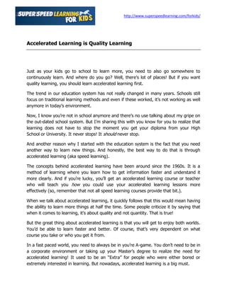http://www.superspeedlearning.com/forkids/




Accelerated Learning is Quality Learning




Just as your kids go to school to learn more, you need to also go somewhere to
continuously learn. And where do you go? Well, there’s lot of places! But if you want
quality learning, you should learn accelerated learning first.

The trend in our education system has not really changed in many years. Schools still
focus on traditional learning methods and even if these worked, it’s not working as well
anymore in today’s environment.

Now, I know you’re not in school anymore and there’s no use talking about my gripe on
the out-dated school system. But I’m sharing this with you know for you to realize that
learning does not have to stop the moment you get your diploma from your High
School or University. It never stops! It should never stop.

And another reason why I started with the education system is the fact that you need
another way to learn new things. And honestly, the best way to do that is through
accelerated learning (aka speed learning).

The concepts behind accelerated learning have been around since the 1960s. It is a
method of learning where you learn how to get information faster and understand it
more clearly. And if you’re lucky, you’ll get an accelerated learning course or teacher
who will teach you how you could use your accelerated learning lessons more
effectively (so, remember that not all speed learning courses provide that bit.).

When we talk about accelerated learning, it quickly follows that this would mean having
the ability to learn more things at half the time. Some people criticize it by saying that
when it comes to learning, it’s about quality and not quantity. That is true!

But the great thing about accelerated learning is that you will get to enjoy both worlds.
You’d be able to learn faster and better. Of course, that’s very dependent on what
course you take or who you get it from.

In a fast paced world, you need to always be in you’re A-game. You don’t need to be in
a corporate environment or taking up your Master’s degree to realize the need for
accelerated learning! It used to be an “Extra” for people who were either bored or
extremely interested in learning. But nowadays, accelerated learning is a big must.
 