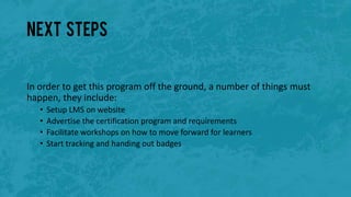 Next steps
In order to get this program off the ground, a number of things must
happen, they include:
• Setup LMS on website
• Advertise the certification program and requirements
• Facilitate workshops on how to move forward for learners
• Start tracking and handing out badges
 
