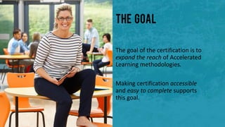 The Goal
The goal of the certification is to
expand the reach of Accelerated
Learning methodologies.
Making certification accessible
and easy to complete supports
this goal.
 