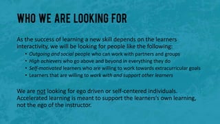 Who we are looking for
As the success of learning a new skill depends on the learners
interactivity, we will be looking for people like the following:
• Outgoing and social people who can work with partners and groups
• High achievers who go above and beyond in everything they do
• Self-motivated learners who are willing to work towards extracurricular goals
• Learners that are willing to work with and support other learners
We are not looking for ego driven or self-centered individuals.
Accelerated learning is meant to support the learners’s own learning,
not the ego of the instructor.
 