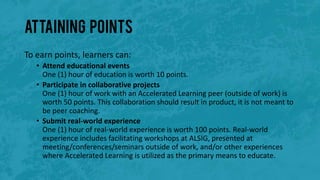 Attaining Points
To earn points, learners can:
• Attend educational events
One (1) hour of education is worth 10 points.
• Participate in collaborative projects
One (1) hour of work with an Accelerated Learning peer (outside of work) is
worth 50 points. This collaboration should result in product, it is not meant to
be peer coaching.
• Submit real-world experience
One (1) hour of real-world experience is worth 100 points. Real-world
experience includes facilitating workshops at ALSIG, presented at
meeting/conferences/seminars outside of work, and/or other experiences
where Accelerated Learning is utilized as the primary means to educate.
 
