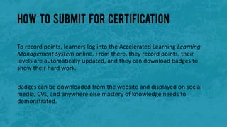 How to submit for certification
To record points, learners log into the Accelerated Learning Learning
Management System online. From there, they record points, their
levels are automatically updated, and they can download badges to
show their hard work.
Badges can be downloaded from the website and displayed on social
media, CVs, and anywhere else mastery of knowledge needs to
demonstrated.
 