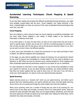 http://www.superspeedlearning.com/forkids/




Accelerated Learning Techniques: Chunk Mapping & Speed
Scanning

If you have been reading around about the different accelerated learning techniques, you might
have probably crossed paths with the term, “chunk mapping” and “speed scanning” a few
times. Understandably so, these are just two of the many accelerated learning techniques that
work very, very well.

Chunk Mapping

Now, the problem is, some resources make out chunk mapping as something complicated. And
you know what? Chunk mapping is very simple. It simply relates to you learning new
information in different chunk sizes.

If you think about it, we learn the best when we start at very broad levels first and chunk it
down to specific topics. Another way to look at it- and this is something people do naturally- is
that we look and start with the big picture and as this big picture becomes clearer to us, then;
we can start to chunk it down into different specifics.

In short, look at the information as a whole first (summarize it if you want) and break it down
to details, into different categories and subcategories.

In this stage, you also need to establish your reasons for learning. Are you learning for school?
Do you want to improve your knowledge on a certain topic? Or do you want to develop a new
behaviour or skill? When you have an outcome you’re working towards to, chunk mapping (and
other accelerated speed learning techniques) would be much easier for you to understand.

It is also important to note that in chunk mapping, it is very normal (even advisable) to revise
your reasons for learning. As you go about learning something, you would sometimes realize
that there are certain aspects that you need to focus more on. And even if you will have to
revise your whole approach, it is okay to revise your desired learning outcomes.

Speed Scanning

Speed scanning serves as a “preview tool” when you are speed learning. Just before you’re
going to start your inputting session, you need to activate your brain. And with speed scanning,
all you have to do is to quickly go through the whole chapter and notice the headlines.

When you're scanning, there are a number of things that you want to be scanning for. You
want to scan for key ideas and concepts, not words. Don't try to read specific words. These are
actually the same principles that apply when you are speed reading. Sometimes, you’ll find just
two quick speed scan through are going to be much better than reading the whole book. You’re
looking for key ideas and concepts, not words.
 