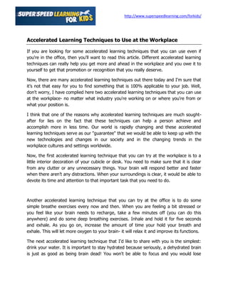 http://www.superspeedlearning.com/forkids/




Accelerated Learning Techniques to Use at the Workplace

If you are looking for some accelerated learning techniques that you can use even if
you're in the office, then you'll want to read this article. Different accelerated learning
techniques can really help you get more and ahead in the workplace and you owe it to
yourself to get that promotion or recognition that you really deserve.

Now, there are many accelerated learning techniques out there today and I'm sure that
it’s not that easy for you to find something that is 100% applicable to your job. Well,
don't worry, I have complied here two accelerated learning techniques that you can use
at the workplace- no matter what industry you're working on or where you're from or
what your position is.

I think that one of the reasons why accelerated learning techniques are much sought-
after for lies on the fact that these techniques can help a person achieve and
accomplish more in less time. Our world is rapidly changing and these accelerated
learning techniques serve as our "guarantee" that we would be able to keep up with the
new technologies and changes in our society and in the changing trends in the
workplace cultures and settings worldwide.

Now, the first accelerated learning technique that you can try at the workplace is to a
little interior decoration of your cubicle or desk. You need to make sure that it is clear
from any clutter or any unnecessary things. Your brain will respond better and faster
when there aren’t any distractions. When your surroundings is clear, it would be able to
devote its time and attention to that important task that you need to do.



Another accelerated learning technique that you can try at the office is to do some
simple breathe exercises every now and then. When you are feeling a bit stressed or
you feel like your brain needs to recharge, take a few minutes off (you can do this
anywhere) and do some deep breathing exercises. Inhale and hold it for five seconds
and exhale. As you go on, increase the amount of time your hold your breath and
exhale. This will let more oxygen to your brain- it will relax it and improve its functions.

The next accelerated learning technique that I'd like to share with you is the simplest:
drink your water. It is important to stay hydrated because seriously, a dehydrated brain
is just as good as being brain dead! You won't be able to focus and you would lose
 