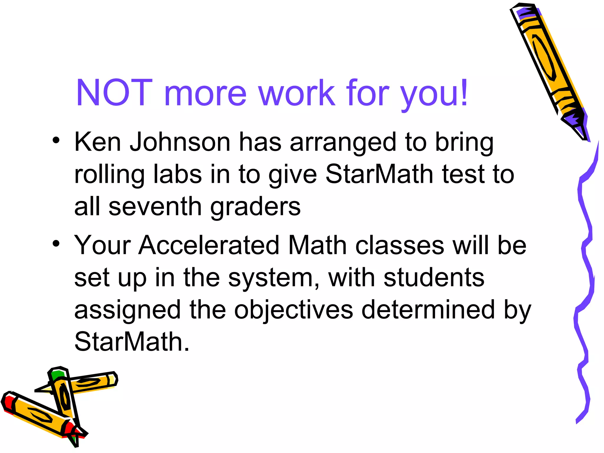 NOT more work for you! Ken Johnson has arranged to bring rolling labs in to give StarMath test to all seventh graders Your Accelerated Math classes will be set up in the system, with students assigned the objectives determined by StarMath. 