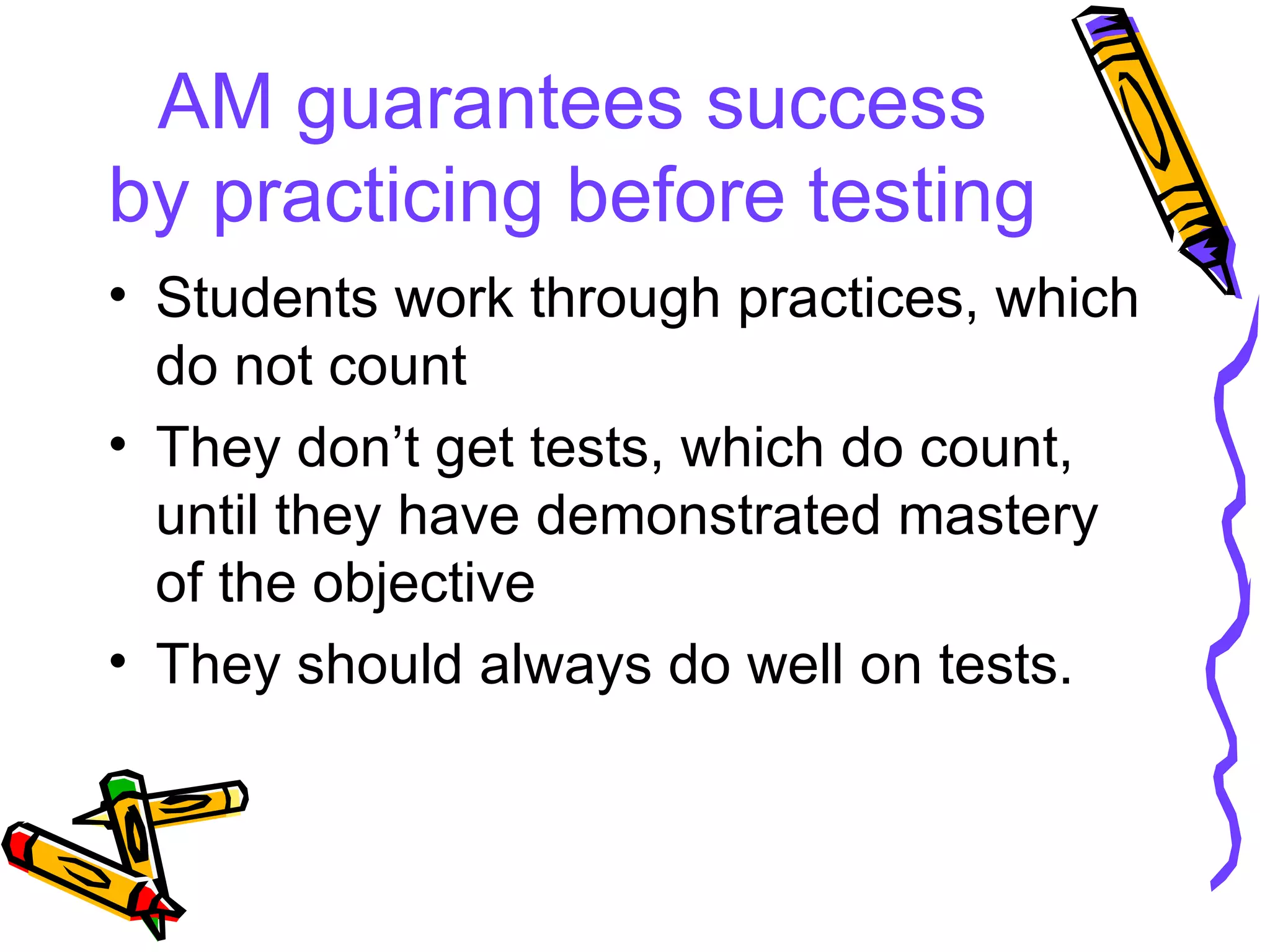 AM guarantees success by practicing before testing Students work through practices, which do not count They don’t get tests, which do count, until they have demonstrated mastery of the objective They should always do well on tests. 