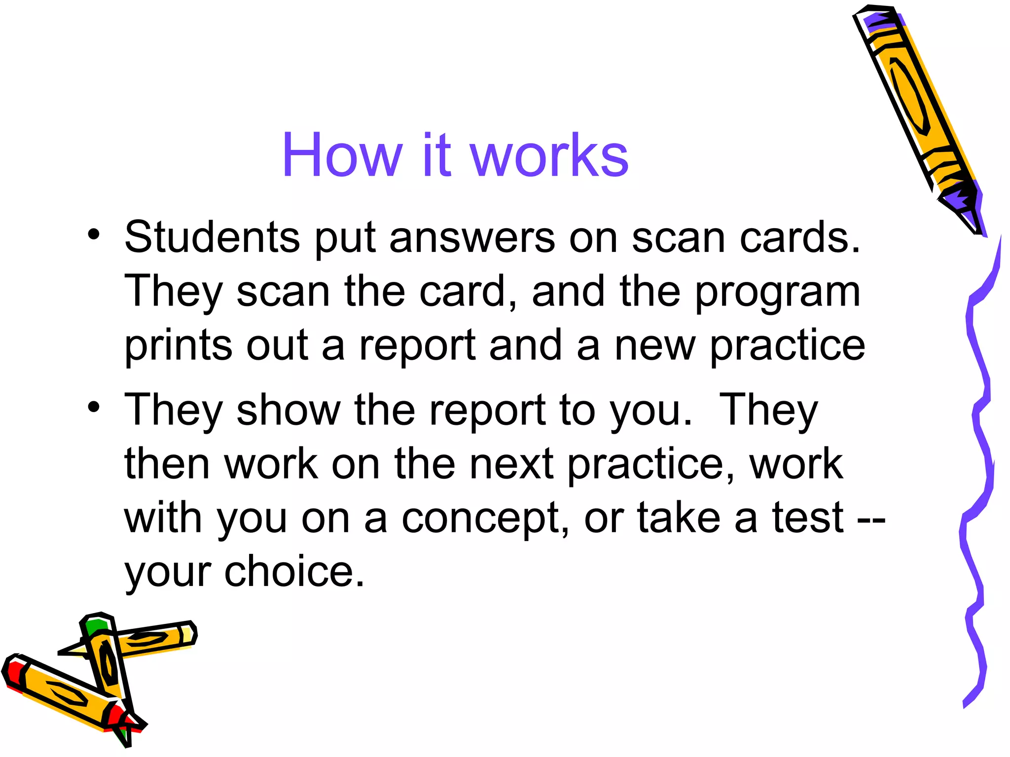How it works Students put answers on scan cards.  They scan the card, and the program prints out a report and a new practice They show the report to you.  They then work on the next practice, work with you on a concept, or take a test -- your choice. 