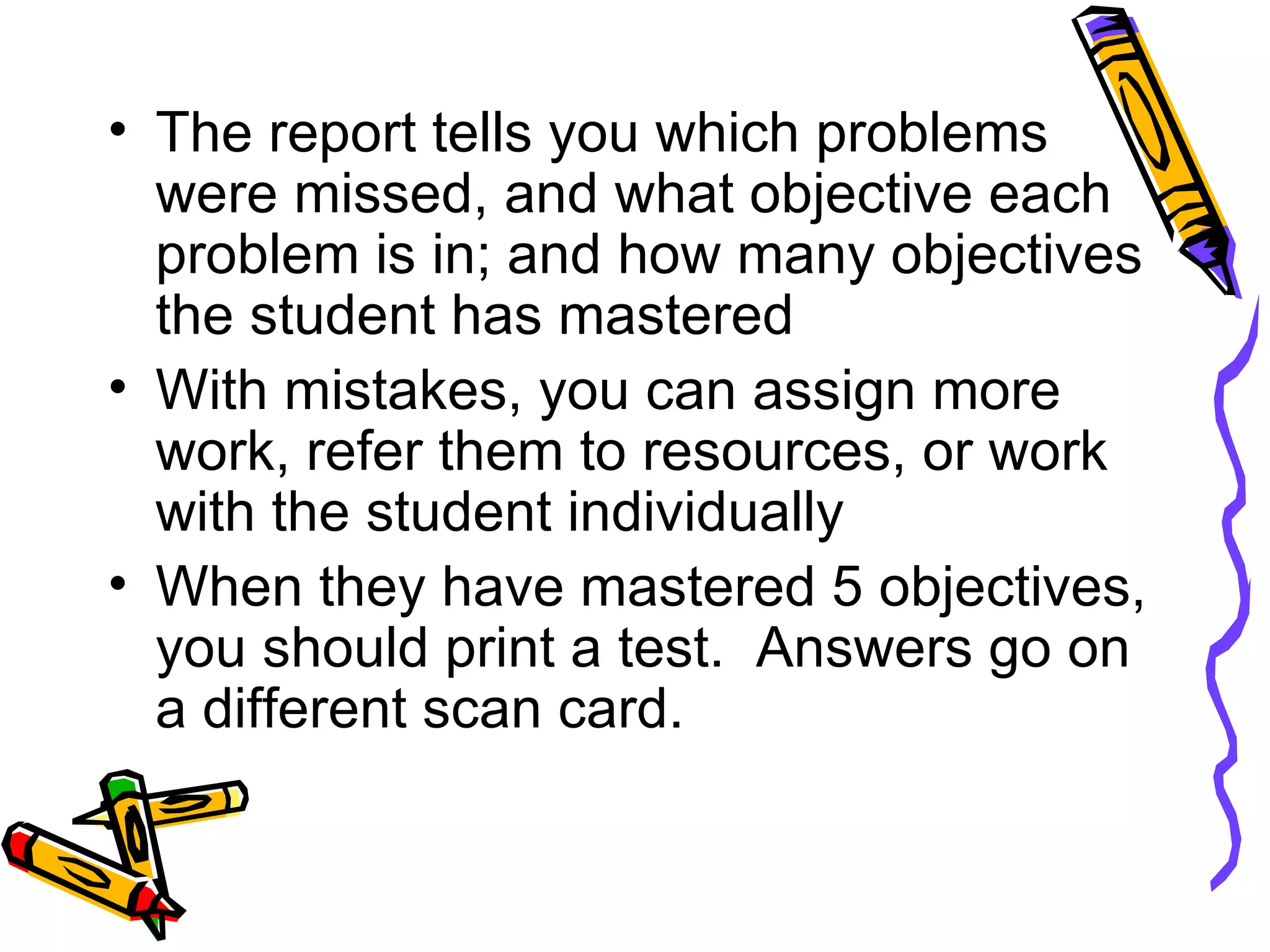 The report tells you which problems were missed, and what objective each problem is in; and how many objectives the student has mastered With mistakes, you can assign more work, refer them to resources, or work with the student individually When they have mastered 5 objectives, you should print a test.  Answers go on a different scan card. 