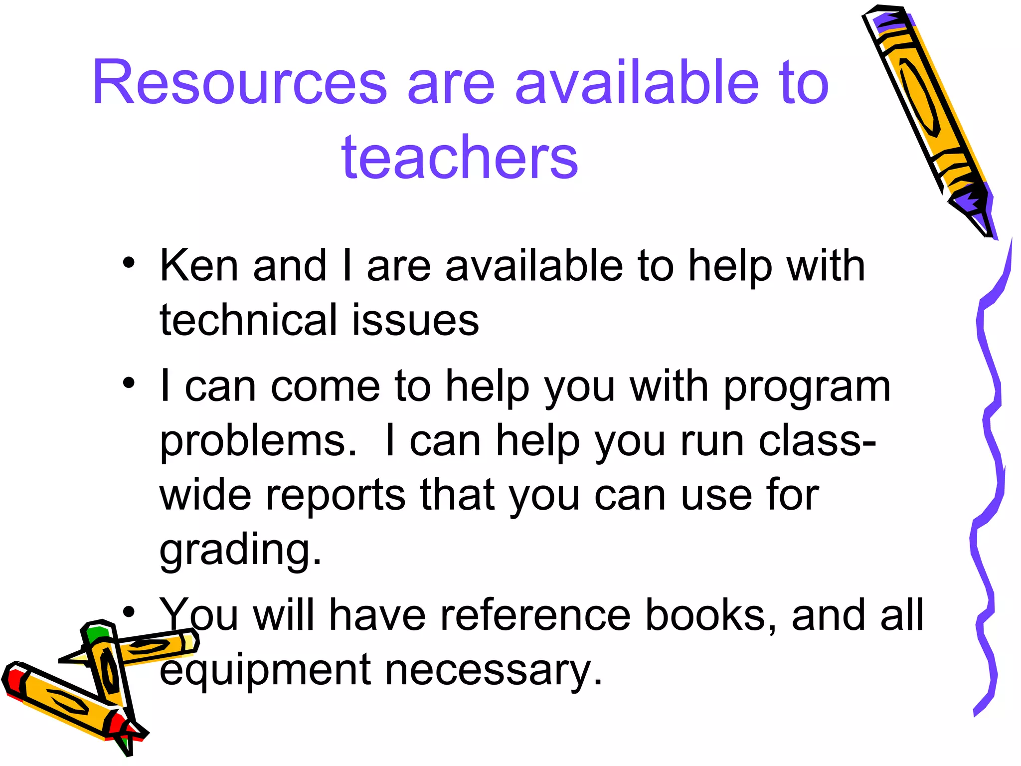 Resources are available to teachers Ken and I are available to help with technical issues I can come to help you with program problems.  I can help you run class-wide reports that you can use for grading. You will have reference books, and all equipment necessary. 