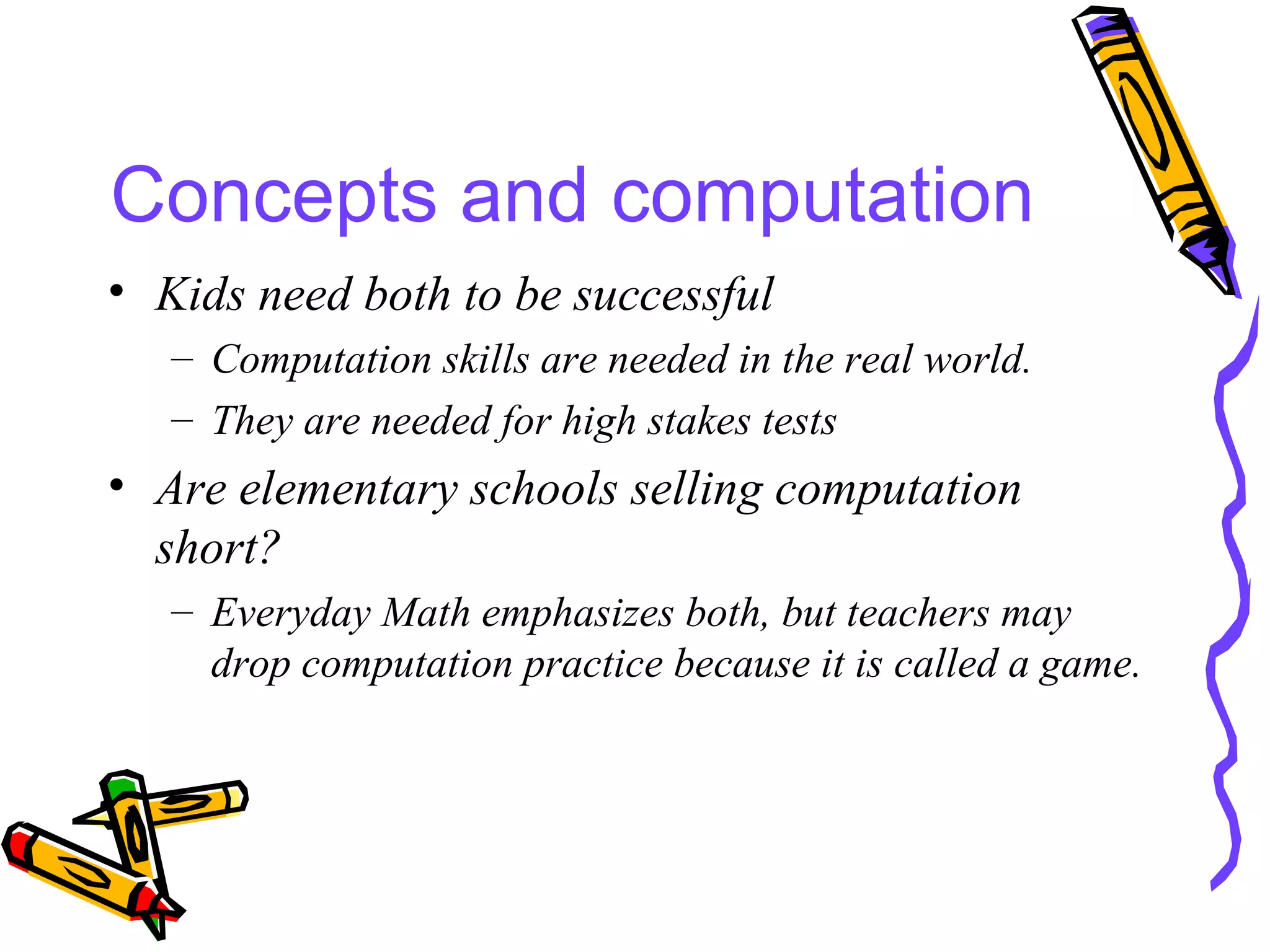 Concepts and computation Kids need both to be successful Computation skills are needed in the real world. They are needed for high stakes tests Are elementary schools selling computation short? Everyday Math emphasizes both, but teachers may drop computation practice because it is called a game. 