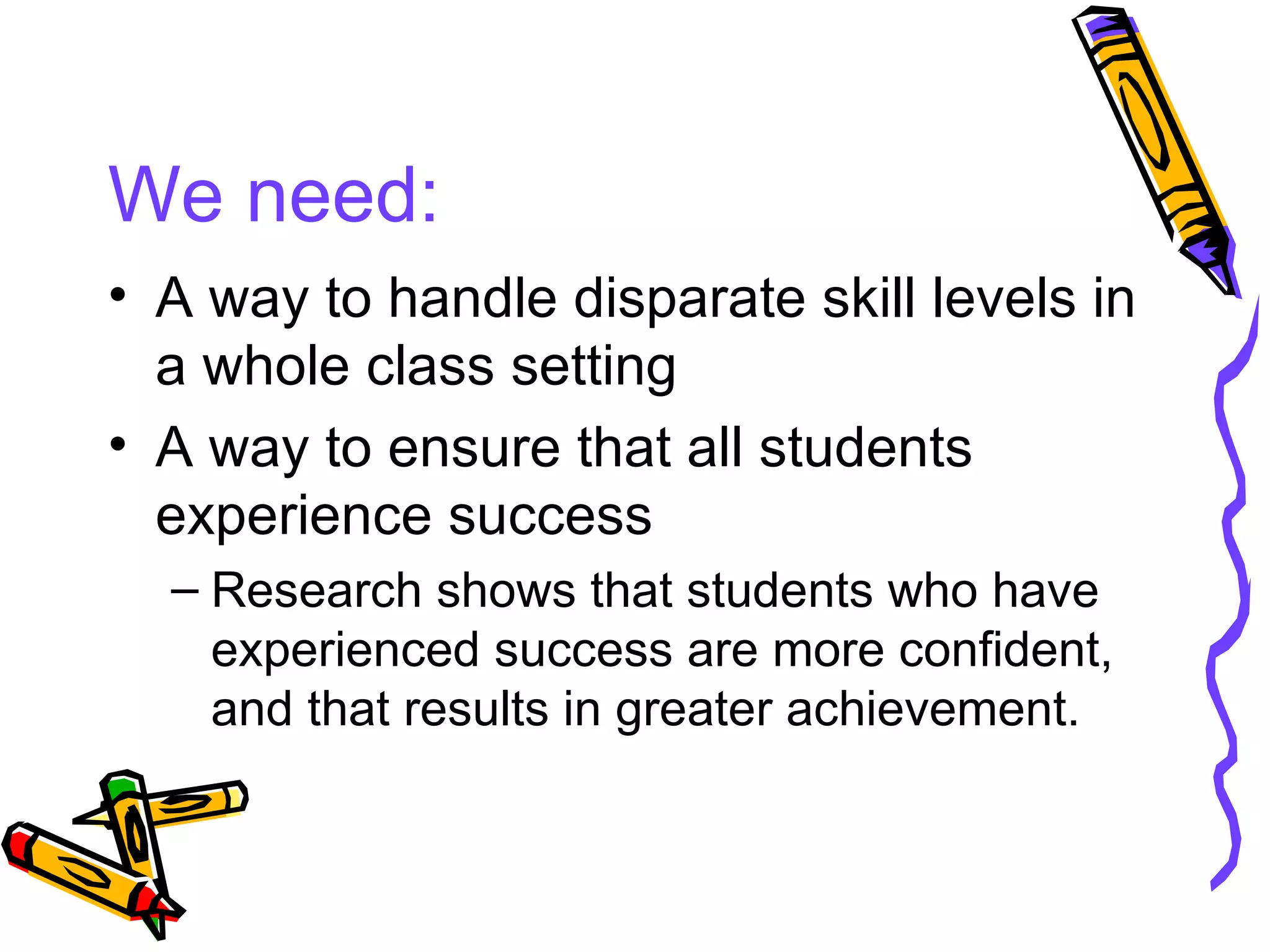 We need: A way to handle disparate skill levels in a whole class setting A way to ensure that all students experience success Research shows that students who have experienced success are more confident, and that results in greater achievement. 