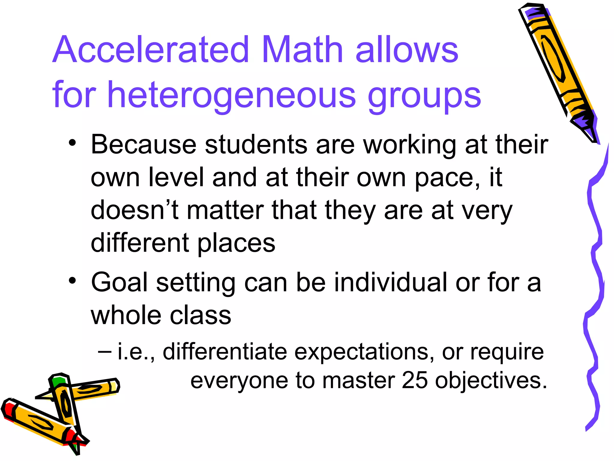Accelerated Math allows for heterogeneous groups Because students are working at their own level and at their own pace, it doesn’t matter that they are at very different places Goal setting can be individual or for a whole class i.e., differentiate expectations, or require  everyone to master 25 objectives. 