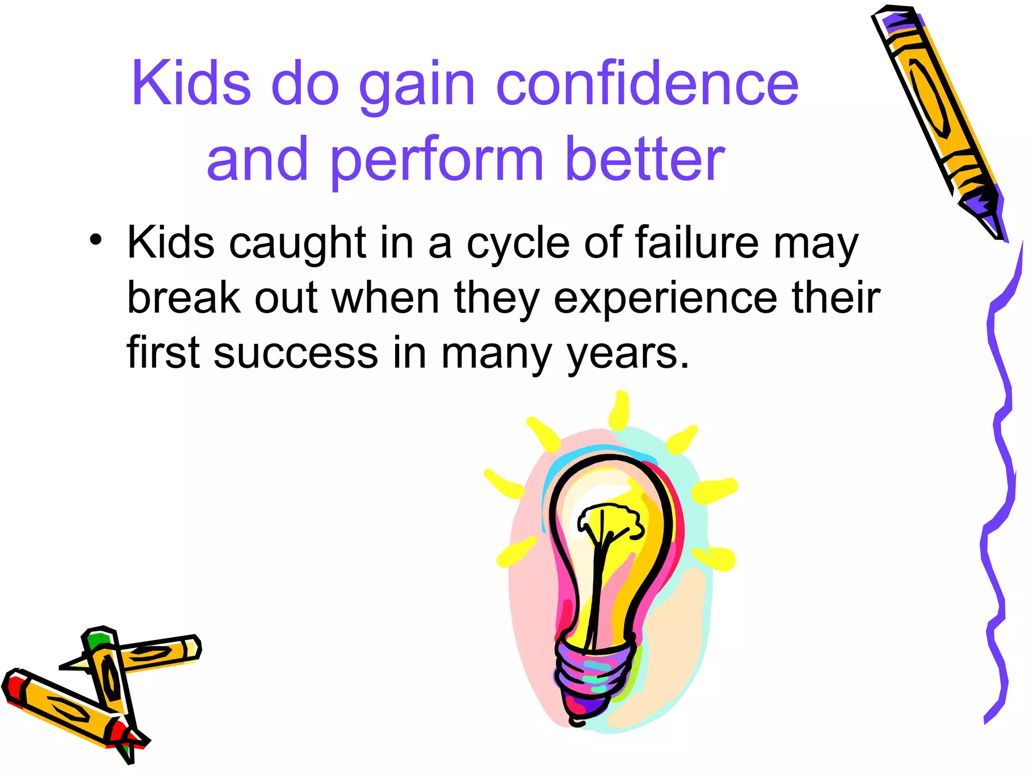 Kids do gain confidence and perform better Kids caught in a cycle of failure may break out when they experience their first success in many years. 