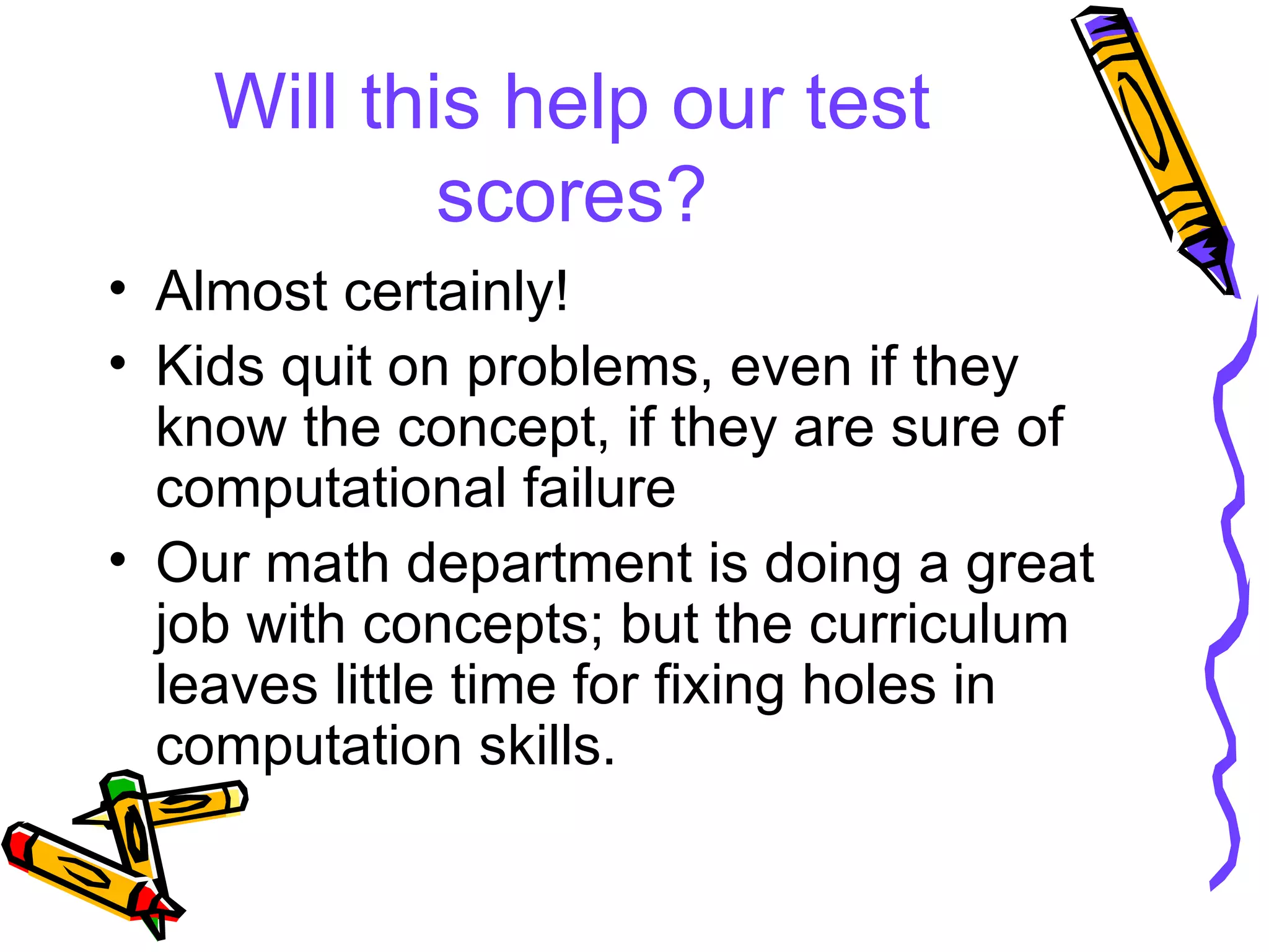 Will this help our test scores? Almost certainly! Kids quit on problems, even if they know the concept, if they are sure of computational failure Our math department is doing a great job with concepts; but the curriculum leaves little time for fixing holes in computation skills. 