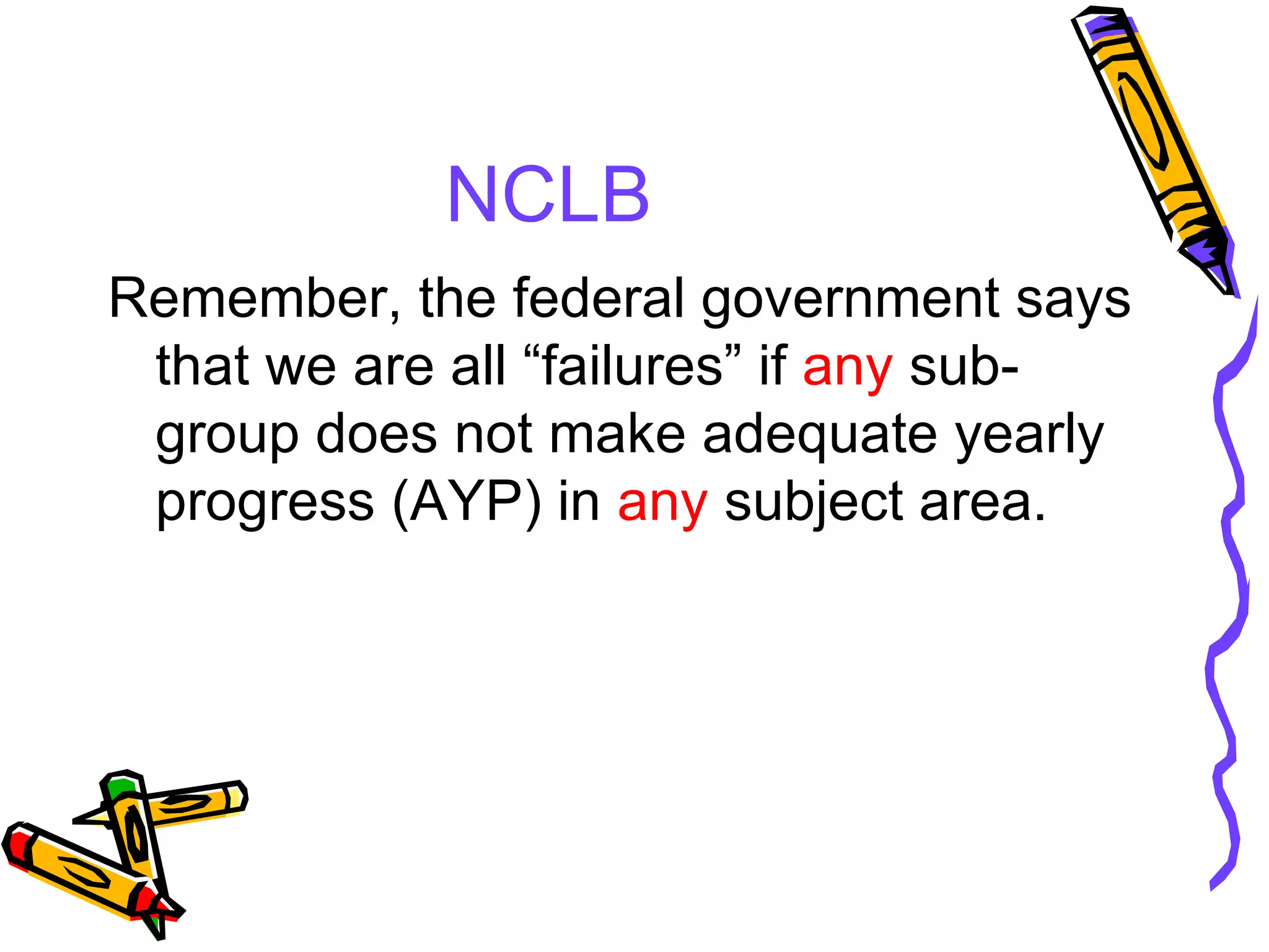 NCLB Remember, the federal government says that we are all “failures” if  any  sub-group does not make adequate yearly progress (AYP) in  any  subject area. 