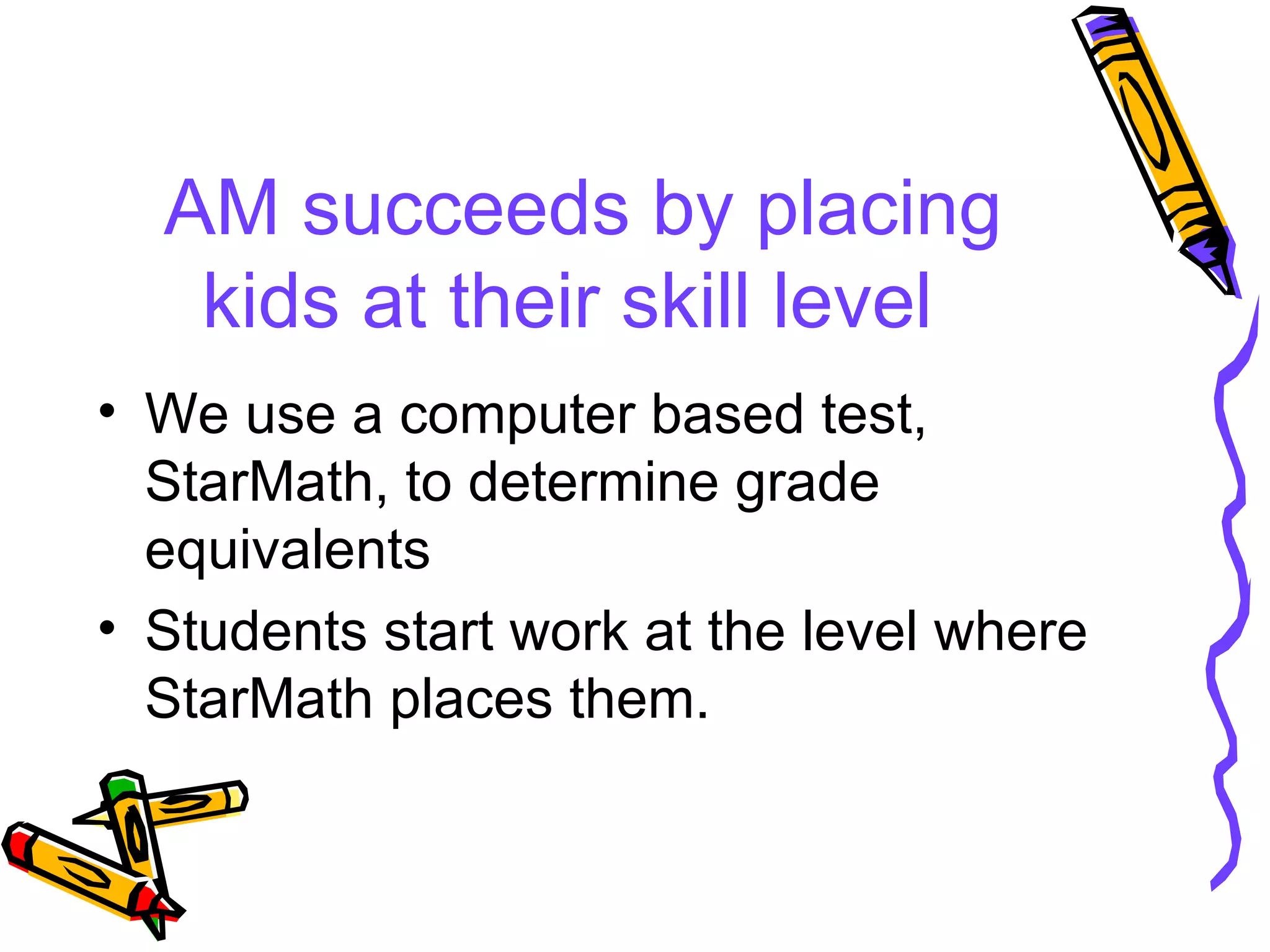 AM succeeds by placing kids at their skill level We use a computer based test, StarMath, to determine grade equivalents Students start work at the level where StarMath places them. 