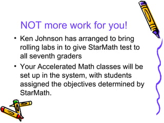 NOT more work for you! Ken Johnson has arranged to bring rolling labs in to give StarMath test to all seventh graders Your Accelerated Math classes will be set up in the system, with students assigned the objectives determined by StarMath. 