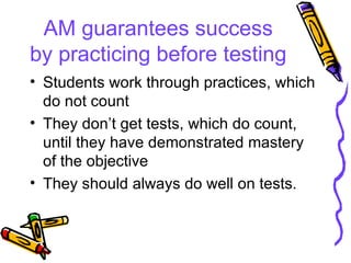 AM guarantees success by practicing before testing Students work through practices, which do not count They don’t get tests, which do count, until they have demonstrated mastery of the objective They should always do well on tests. 