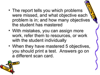 The report tells you which problems were missed, and what objective each problem is in; and how many objectives the student has mastered With mistakes, you can assign more work, refer them to resources, or work with the student individually When they have mastered 5 objectives, you should print a test.  Answers go on a different scan card. 