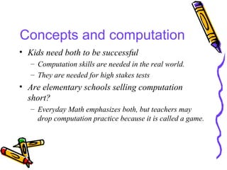 Concepts and computation Kids need both to be successful Computation skills are needed in the real world. They are needed for high stakes tests Are elementary schools selling computation short? Everyday Math emphasizes both, but teachers may drop computation practice because it is called a game. 