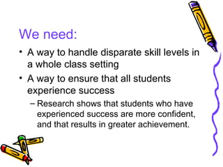 We need: A way to handle disparate skill levels in a whole class setting A way to ensure that all students experience success Research shows that students who have experienced success are more confident, and that results in greater achievement. 