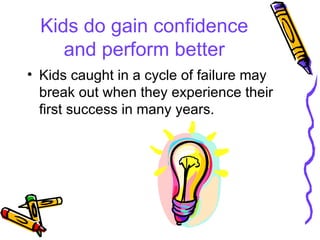 Kids do gain confidence and perform better Kids caught in a cycle of failure may break out when they experience their first success in many years. 