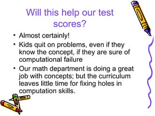 Will this help our test scores? Almost certainly! Kids quit on problems, even if they know the concept, if they are sure of computational failure Our math department is doing a great job with concepts; but the curriculum leaves little time for fixing holes in computation skills. 