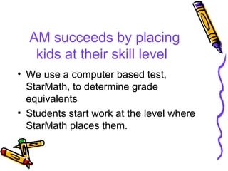 AM succeeds by placing kids at their skill level We use a computer based test, StarMath, to determine grade equivalents Students start work at the level where StarMath places them. 
