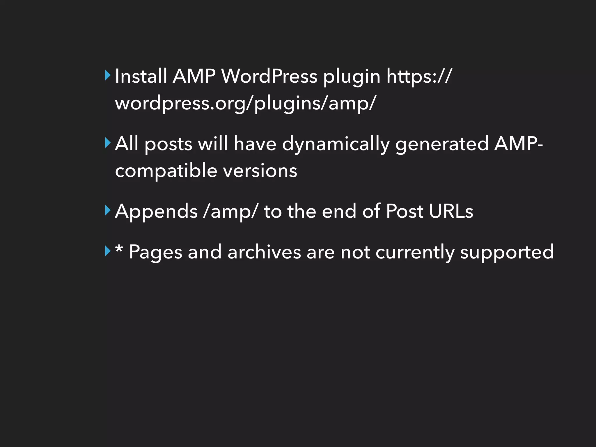 ‣Install AMP WordPress plugin https://
wordpress.org/plugins/amp/
‣All posts will have dynamically generated AMP-
compatible versions
‣Appends /amp/ to the end of Post URLs
‣* Pages and archives are not currently supported
 