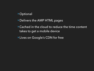 ‣Optional
‣Delivers the AMP HTML pages
‣Cached in the cloud to reduce the time content
takes to get a mobile device
‣Lives on Google’s CDN for free
 