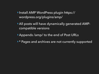 ‣Install AMP WordPress plugin https://
wordpress.org/plugins/amp/
‣All posts will have dynamically generated AMP-
compatible versions
‣Appends /amp/ to the end of Post URLs
‣* Pages and archives are not currently supported
 