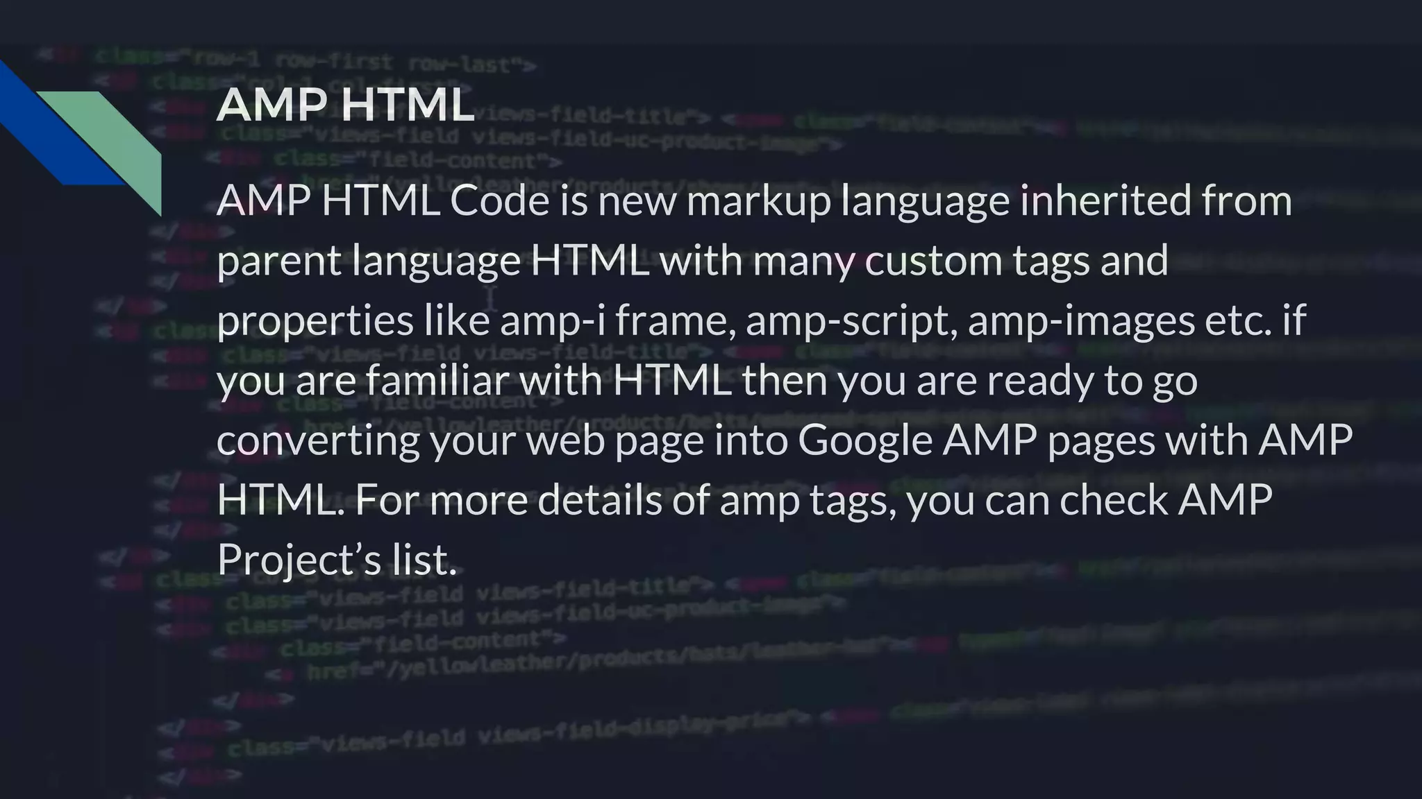 AMP HTML Code is new markup language inherited from
parent language HTML with many custom tags and
properties like amp-i frame, amp-script, amp-images etc. if
you are familiar with HTML then you are ready to go
converting your web page into Google AMP pages with AMP
HTML. For more details of amp tags, you can check AMP
Project’s list.
AMP HTML
 