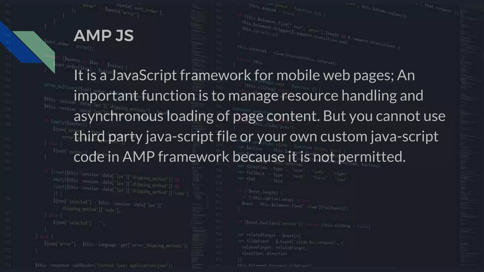 AMP JS
It is a JavaScript framework for mobile web pages; An
important function is to manage resource handling and
asynchronous loading of page content. But you cannot use
third party java-script file or your own custom java-script
code in AMP framework because it is not permitted.
 