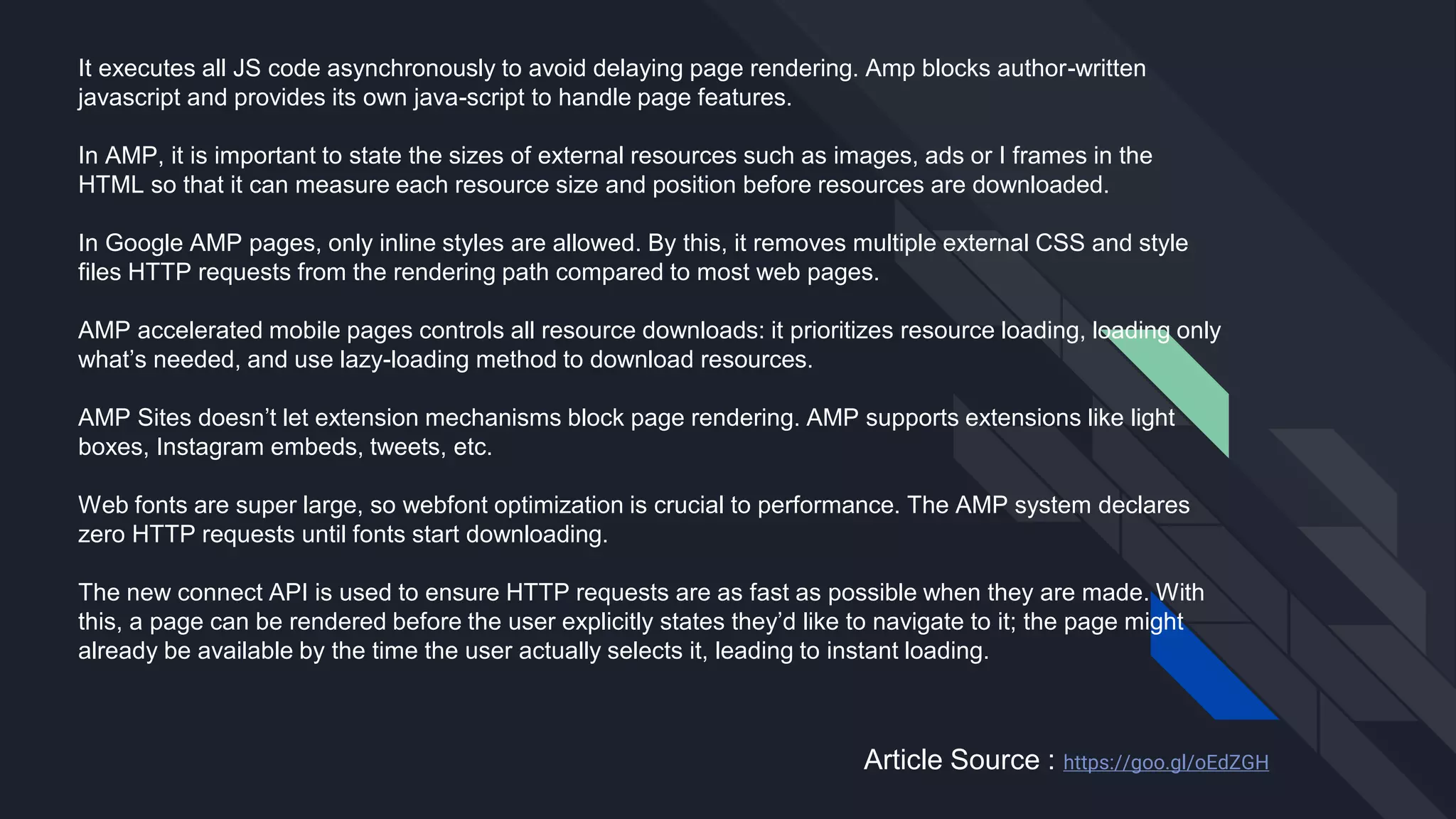 It executes all JS code asynchronously to avoid delaying page rendering. Amp blocks author-written
javascript and provides its own java-script to handle page features.
In AMP, it is important to state the sizes of external resources such as images, ads or I frames in the
HTML so that it can measure each resource size and position before resources are downloaded.
In Google AMP pages, only inline styles are allowed. By this, it removes multiple external CSS and style
files HTTP requests from the rendering path compared to most web pages.
AMP accelerated mobile pages controls all resource downloads: it prioritizes resource loading, loading only
what’s needed, and use lazy-loading method to download resources.
AMP Sites doesn’t let extension mechanisms block page rendering. AMP supports extensions like light
boxes, Instagram embeds, tweets, etc.
Web fonts are super large, so webfont optimization is crucial to performance. The AMP system declares
zero HTTP requests until fonts start downloading.
The new connect API is used to ensure HTTP requests are as fast as possible when they are made. With
this, a page can be rendered before the user explicitly states they’d like to navigate to it; the page might
already be available by the time the user actually selects it, leading to instant loading.
Article Source : https://goo.gl/oEdZGH
 