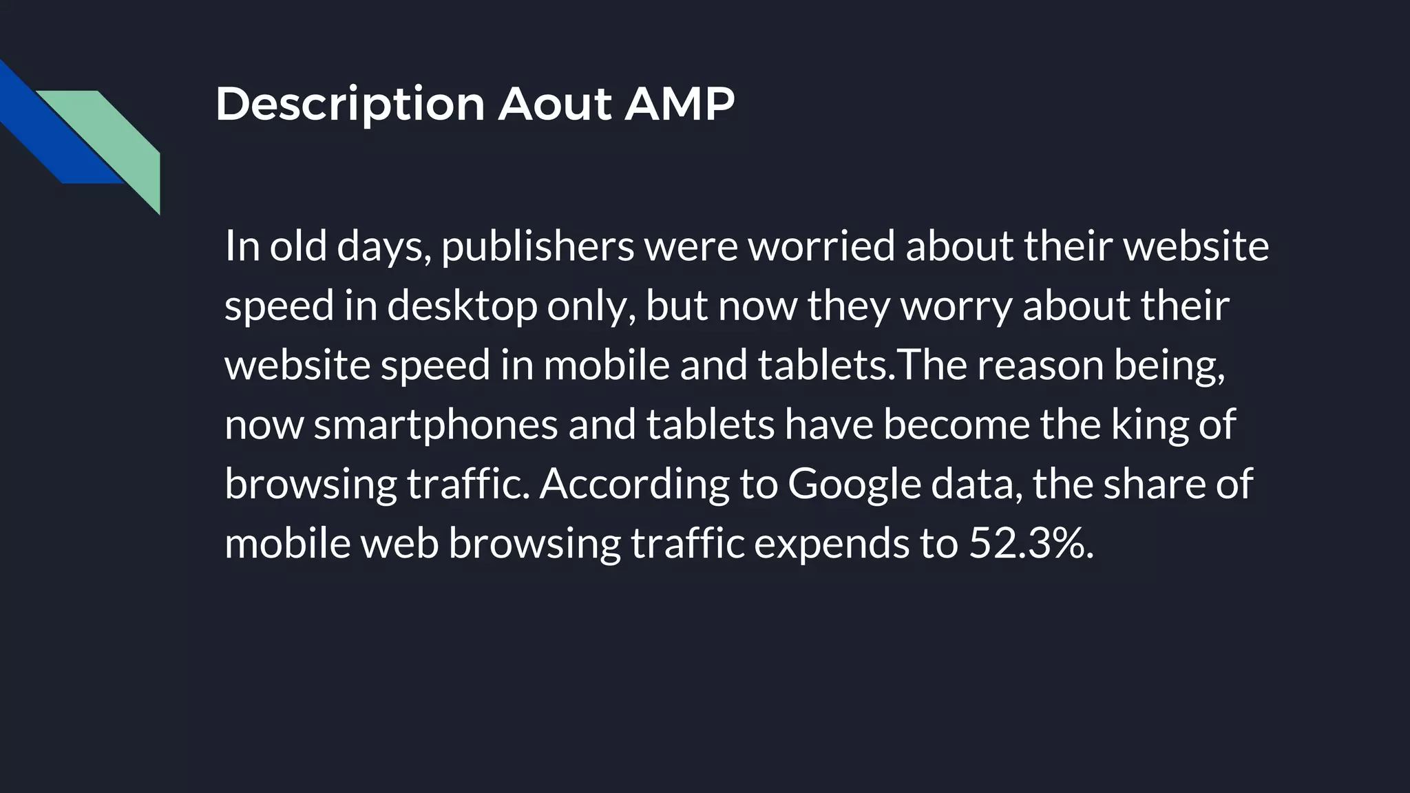 Description Aout AMP
In old days, publishers were worried about their website
speed in desktop only, but now they worry about their
website speed in mobile and tablets.The reason being,
now smartphones and tablets have become the king of
browsing traffic. According to Google data, the share of
mobile web browsing traffic expends to 52.3%.
 