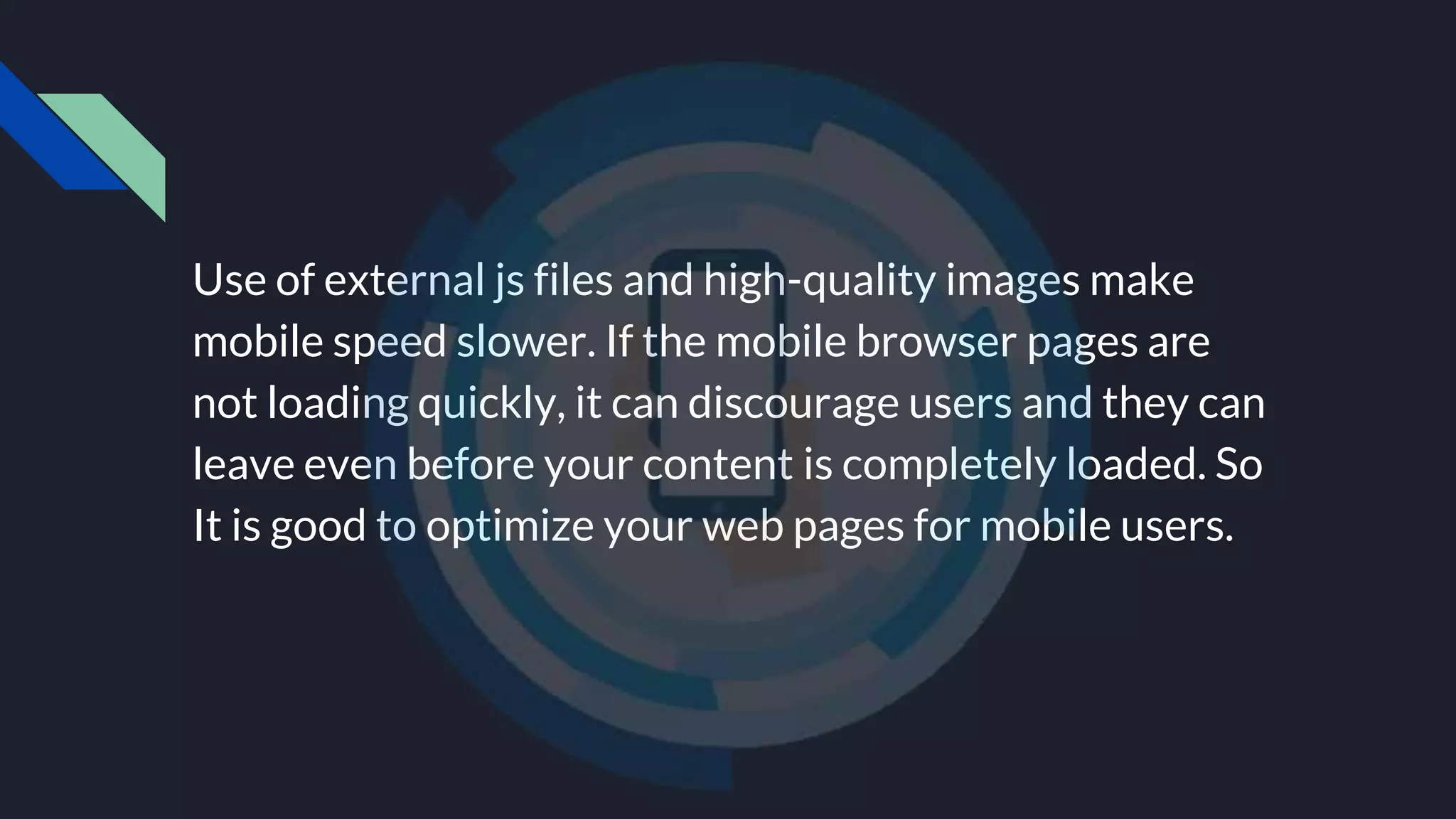 Use of external js files and high-quality images make
mobile speed slower. If the mobile browser pages are
not loading quickly, it can discourage users and they can
leave even before your content is completely loaded. So
It is good to optimize your web pages for mobile users.
 